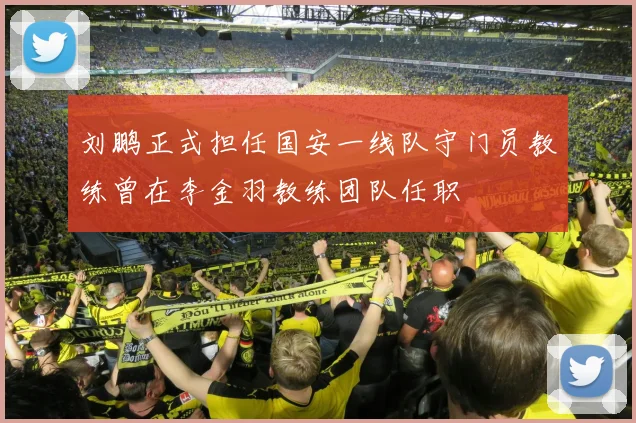 刘鹏正式担任国安一线队守门员教练曾在李金羽教练团队任职