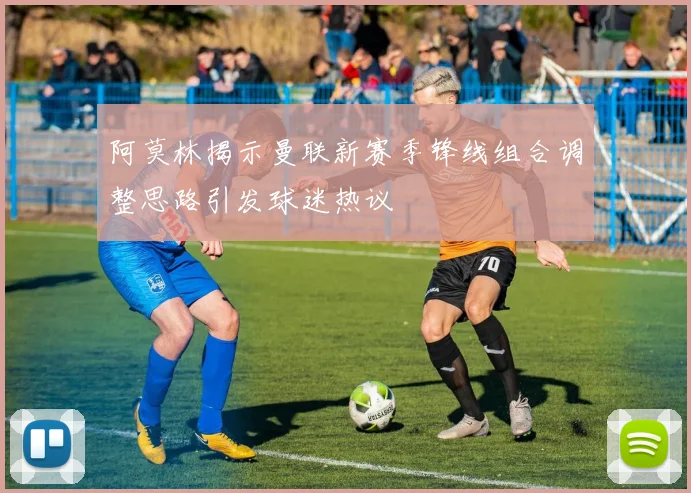 阿莫林揭示曼联新赛季锋线组合调整思路引发球迷热议