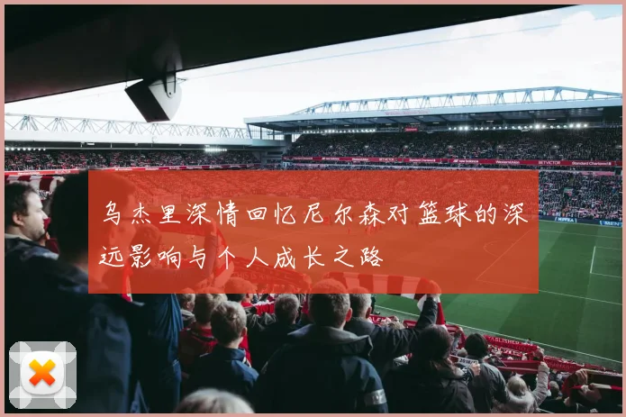 乌杰里深情回忆尼尔森对篮球的深远影响与个人成长之路