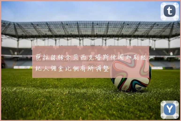 萨拉赫转会贝西克塔斯传闻加剧经纪人佣金比例有所调整