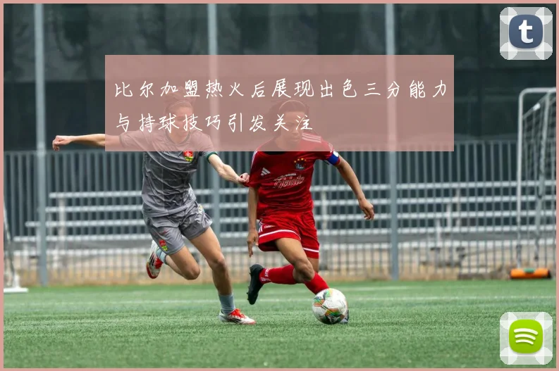 比尔加盟热火后展现出色三分能力与持球技巧引发关注