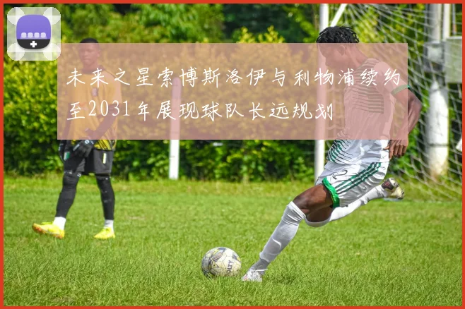 未来之星索博斯洛伊与利物浦续约至2031年展现球队长远规划